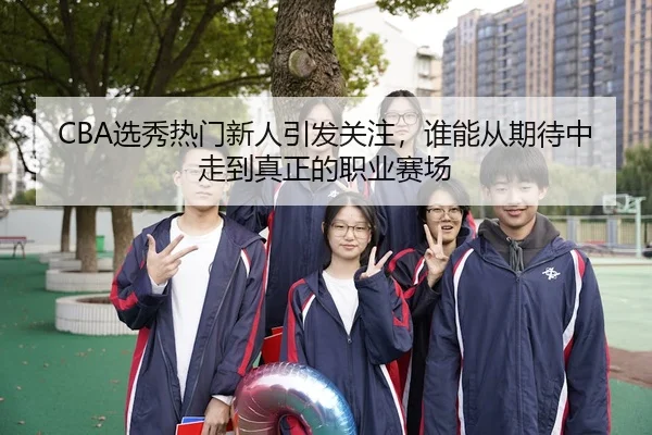 CBA选秀热门新人引发关注，谁能从期待中走到真正的职业赛场